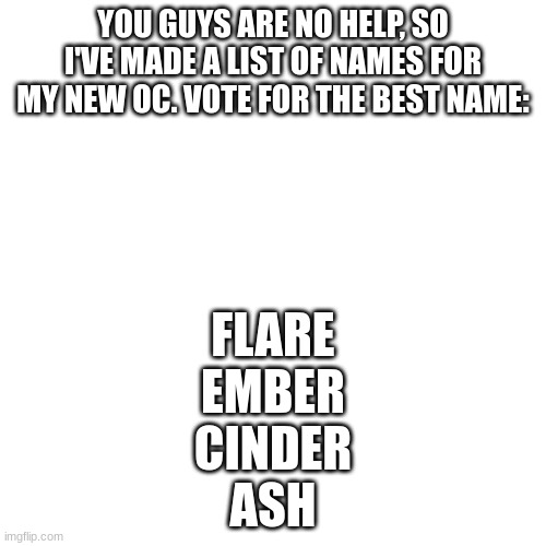 Blank Transparent Square | YOU GUYS ARE NO HELP, SO I'VE MADE A LIST OF NAMES FOR MY NEW OC. VOTE FOR THE BEST NAME:; FLARE
EMBER
CINDER
ASH | image tagged in memes,blank transparent square | made w/ Imgflip meme maker