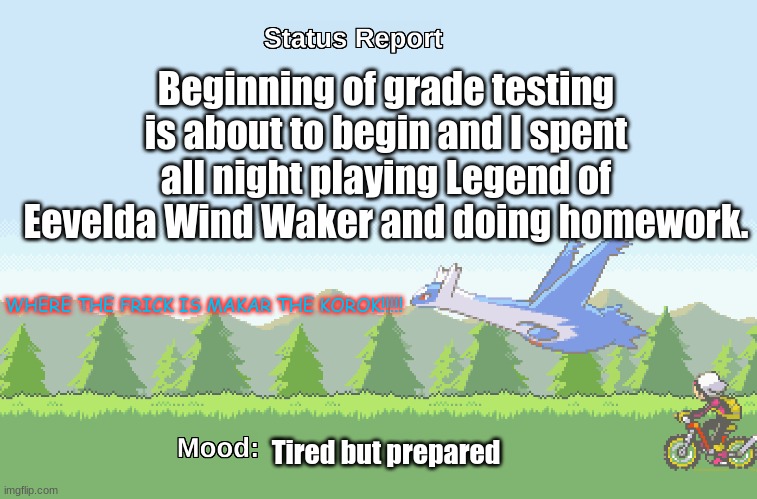 Why am I making an announcement? | Beginning of grade testing is about to begin and I spent all night playing Legend of Eevelda Wind Waker and doing homework. WHERE THE FRICK IS MAKAR THE KOROK!!!!! Tired but prepared | image tagged in latios' s status report | made w/ Imgflip meme maker