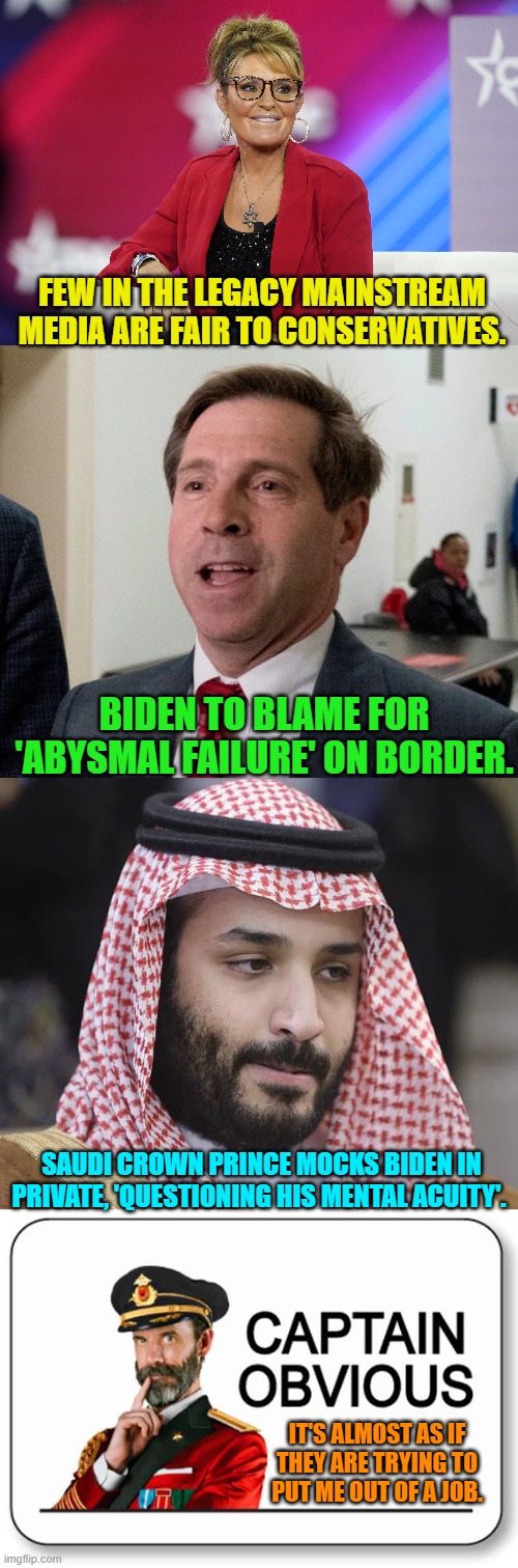 When the obvious is monumentally OBVIOUS. | FEW IN THE LEGACY MAINSTREAM MEDIA ARE FAIR TO CONSERVATIVES. BIDEN TO BLAME FOR 'ABYSMAL FAILURE' ON BORDER. SAUDI CROWN PRINCE MOCKS BIDEN IN PRIVATE, 'QUESTIONING HIS MENTAL ACUITY'. IT'S ALMOST AS IF THEY ARE TRYING TO PUT ME OUT OF A JOB. | image tagged in career prospects | made w/ Imgflip meme maker