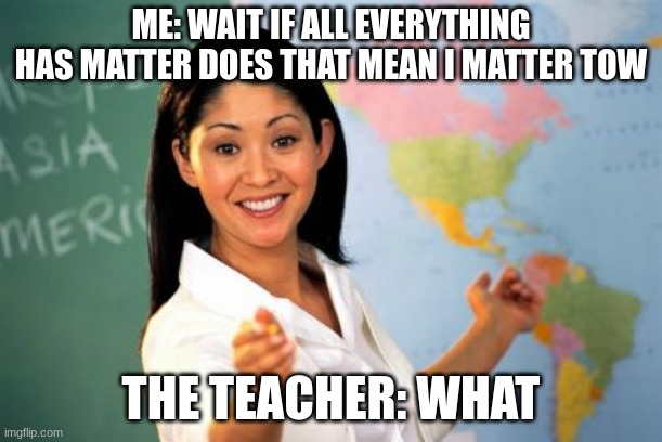 Unhelpful High School Teacher Meme | ME: WAIT IF ALL EVERYTHING HAS MATTER DOES THAT MEAN I MATTER TOW; THE TEACHER: WHAT | image tagged in memes,unhelpful high school teacher | made w/ Imgflip meme maker
