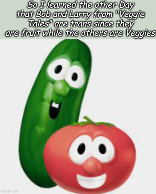 The more you know ;) | So I learned the other Day that Bob and Larry from "Veggie Tales" are trans since they are fruit while the others are Veggies | image tagged in veggietales,transgender | made w/ Imgflip meme maker