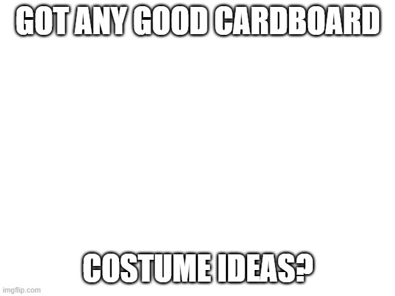 Blank White Template | GOT ANY GOOD CARDBOARD; COSTUME IDEAS? | image tagged in blank white template | made w/ Imgflip meme maker