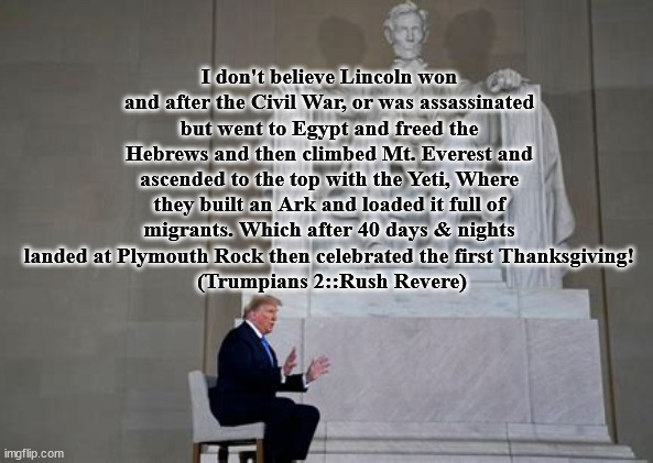 Trump's BS | I don't believe Lincoln won and after the Civil War, or was assassinated but went to Egypt and freed the Hebrews and then climbed Mt. Everest and ascended to the top with the Yeti, Where they built an Ark and loaded it full of migrants. Which after 40 days & nights landed at Plymouth Rock then celebrated the first Thanksgiving!
 (Trumpians 2::Rush Revere) | image tagged in donald trump,maga,liar,traitor,abraham lincoln | made w/ Imgflip meme maker