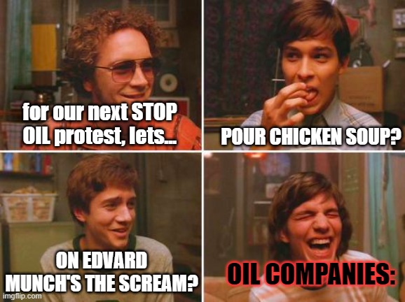 just stop oil | for our next STOP OIL protest, lets... POUR CHICKEN SOUP? ON EDVARD MUNCH'S THE SCREAM? OIL COMPANIES: | image tagged in 70's show smoking circle | made w/ Imgflip meme maker