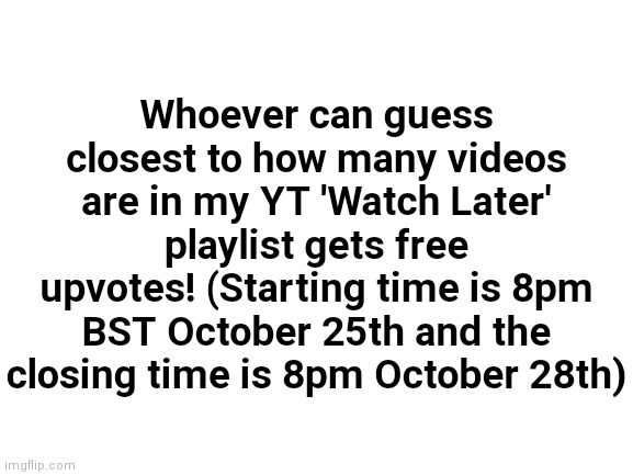(I'll upvote all of them!) | Whoever can guess closest to how many videos are in my YT 'Watch Later' playlist gets free upvotes! (Starting time is 8pm BST October 25th and the closing time is 8pm October 28th) | image tagged in blank white template,blank transparent square,blank template,youtube,yt | made w/ Imgflip meme maker