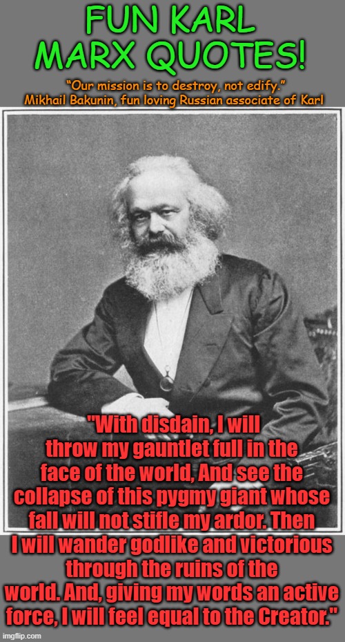 Sadly Karl died before he wandered godlike through the ruins... | FUN KARL MARX QUOTES! “Our mission is to destroy, not edify.” Mikhail Bakunin, fun loving Russian associate of Karl; "With disdain, I will throw my gauntlet full in the face of the world, And see the collapse of this pygmy giant whose fall will not stifle my ardor. Then I will wander godlike and victorious through the ruins of the world. And, giving my words an active force, I will feel equal to the Creator." | image tagged in karl marx meme | made w/ Imgflip meme maker