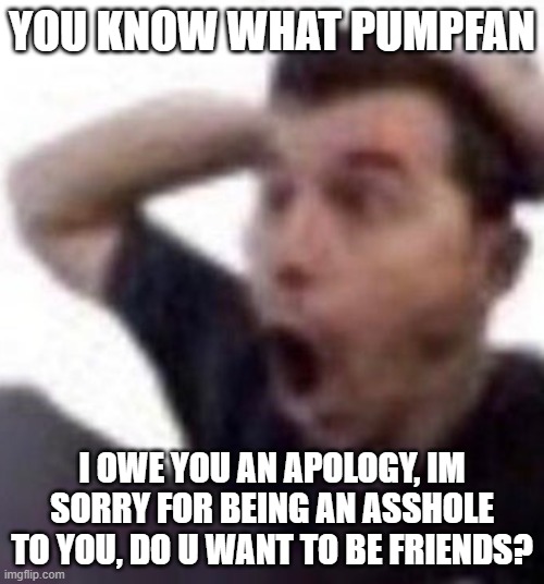 omfg | YOU KNOW WHAT PUMPFAN; I OWE YOU AN APOLOGY, IM SORRY FOR BEING AN ASSHOLE TO YOU, DO U WANT TO BE FRIENDS? | image tagged in omfg | made w/ Imgflip meme maker