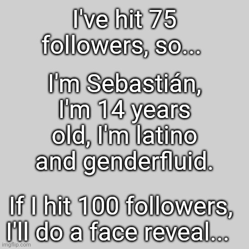 Name reveal, my friends and family call me Sebas | I've hit 75 followers, so... I'm Sebastián, I'm 14 years old, I'm latino and genderfluid. If I hit 100 followers, I'll do a face reveal... | image tagged in announcement,name,idk,reveal | made w/ Imgflip meme maker