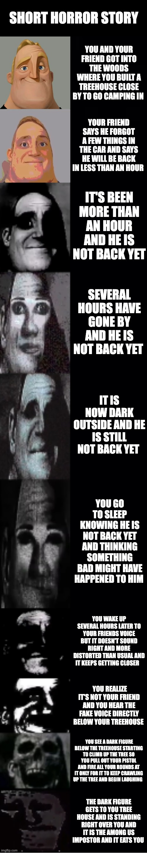 mr incredible becoming uncanny | SHORT HORROR STORY; YOU AND YOUR FRIEND GOT INTO THE WOODS WHERE YOU BUILT A TREEHOUSE CLOSE BY TO GO CAMPING IN; YOUR FRIEND SAYS HE FORGOT A FEW THINGS IN THE CAR AND SAYS HE WILL BE BACK IN LESS THAN AN HOUR; IT'S BEEN MORE THAN AN HOUR AND HE IS NOT BACK YET; SEVERAL HOURS HAVE GONE BY AND HE IS NOT BACK YET; IT IS NOW DARK OUTSIDE AND HE IS STILL NOT BACK YET; YOU GO TO SLEEP KNOWING HE IS NOT BACK YET AND THINKING SOMETHING BAD MIGHT HAVE HAPPENED TO HIM; YOU WAKE UP SEVERAL HOURS LATER TO YOUR FRIENDS VOICE BUT IT DOESN'T SOUND RIGHT AND MORE DISTORTED THAN USUAL AND IT KEEPS GETTING CLOSER; YOU REALIZE IT'S NOT YOUR FRIEND AND YOU HEAR THE FAKE VOICE DIRECTLY BELOW YOUR TREEHOUSE; YOU SEE A DARK FIGURE BELOW THE TREEHOUSE STARTING TO CLIMB UP THE TREE SO YOU PULL OUT YOUR PISTOL AND FIRE ALL YOUR ROUNDS AT IT ONLY FOR IT TO KEEP CRAWLING UP THE TREE AND BEGIN LAUGHING; THE DARK FIGURE GETS TO YOU TREE HOUSE AND IS STANDING RIGHT OVER YOU AND IT IS THE AMONG US IMPOSTOR AND IT EATS YOU | image tagged in mr incredible becoming uncanny | made w/ Imgflip meme maker