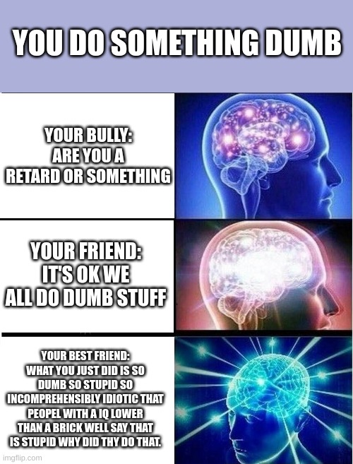 Expanding brain 3 panels | YOU DO SOMETHING DUMB; YOUR BULLY:
ARE YOU A RETARD OR SOMETHING; YOUR FRIEND:
IT'S OK WE ALL DO DUMB STUFF; YOUR BEST FRIEND:
WHAT YOU JUST DID IS SO DUMB SO STUPID SO INCOMPREHENSIBLY IDIOTIC THAT PEOPLE WITH A IQ LOWER THAN A BRICK WELL SAY THAT IS STUPID WHY DID THY DO THAT. | image tagged in expanding brain 3 panels | made w/ Imgflip meme maker