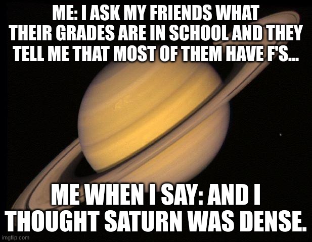 Janking on my dumb friends be like... | ME: I ASK MY FRIENDS WHAT THEIR GRADES ARE IN SCHOOL AND THEY TELL ME THAT MOST OF THEM HAVE F'S... ME WHEN I SAY: AND I THOUGHT SATURN WAS DENSE. | image tagged in saturn | made w/ Imgflip meme maker