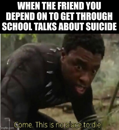 I might have to have an intervention about this | WHEN THE FRIEND YOU DEPEND ON TO GET THROUGH SCHOOL TALKS ABOUT SUICIDE | image tagged in come this is no place to die | made w/ Imgflip meme maker
