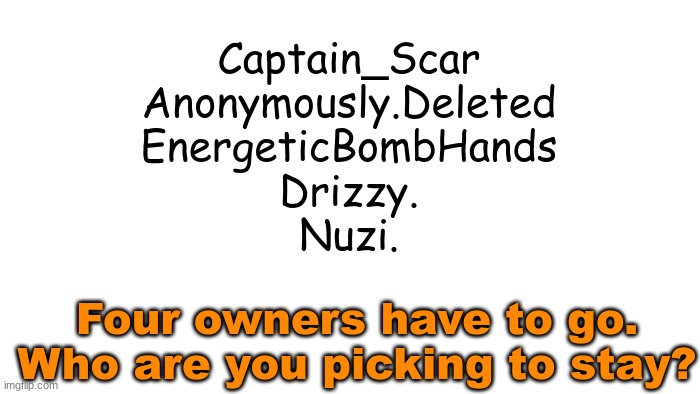 Putting the msmg users loyalty to the test | Captain_Scar
Anonymously.Deleted
EnergeticBombHands
Drizzy.
Nuzi. Four owners have to go. Who are you picking to stay? | image tagged in transparent | made w/ Imgflip meme maker