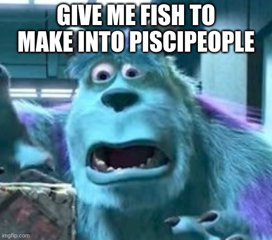 distressed sully | GIVE ME FISH TO MAKE INTO PISCIPEOPLE | image tagged in distressed sully | made w/ Imgflip meme maker