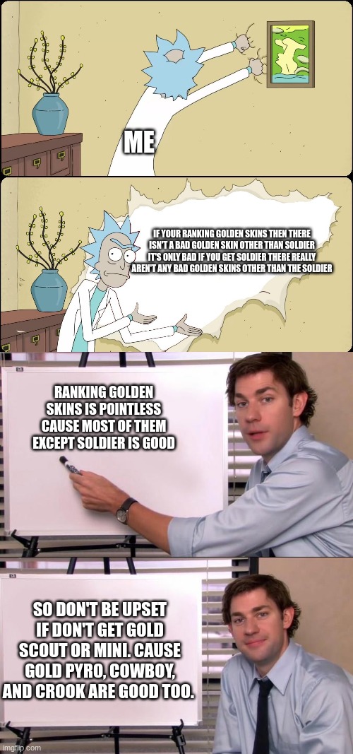 Golden skin rankings are kinda useless now :/  (TDS meme) | ME; IF YOUR RANKING GOLDEN SKINS THEN THERE ISN'T A BAD GOLDEN SKIN OTHER THAN SOLDIER IT'S ONLY BAD IF YOU GET SOLDIER THERE REALLY AREN'T ANY BAD GOLDEN SKINS OTHER THAN THE SOLDIER; RANKING GOLDEN SKINS IS POINTLESS CAUSE MOST OF THEM EXCEPT SOLDIER IS GOOD; SO DON'T BE UPSET IF DON'T GET GOLD SCOUT OR MINI. CAUSE GOLD PYRO, COWBOY, AND CROOK ARE GOOD TOO. | image tagged in rick rips wallpaper,jim halpert explains | made w/ Imgflip meme maker