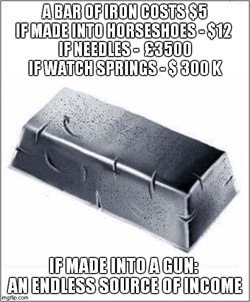 Potential Values | A BAR OF IRON COSTS $5
IF MADE INTO HORSESHOES - $12 
IF NEEDLES -  £3500
IF WATCH SPRINGS - $ 300 K; IF MADE INTO A GUN: 
AN ENDLESS SOURCE OF INCOME | image tagged in iron,potential values,gun | made w/ Imgflip meme maker