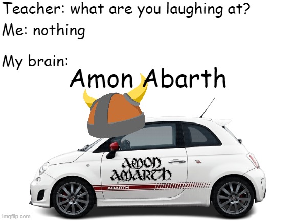 Amon Amarth Car go VROOOM | Teacher: what are you laughing at? Me: nothing; My brain:; Amon Abarth | image tagged in amon amarth,car,teacher what are you laughing at,death metal,swedish,viking | made w/ Imgflip meme maker