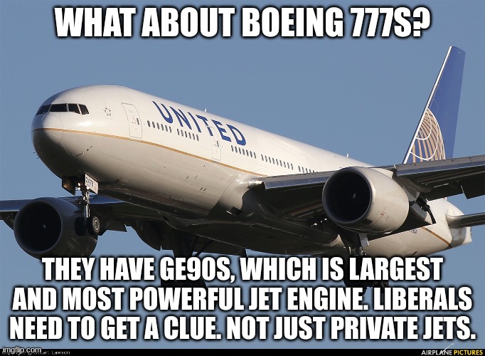 Boeing 777 | WHAT ABOUT BOEING 777S? THEY HAVE GE90S, WHICH IS LARGEST AND MOST POWERFUL JET ENGINE. LIBERALS NEED TO GET A CLUE. NOT JUST PRIVATE JETS. | image tagged in boeing 777 | made w/ Imgflip meme maker