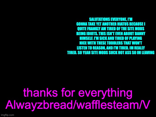 i'm just..tired of their shit so i need to recharge | SALUTATIONS EVERYONE, I'M GONNA TAKE YET ANOTHER HIATUS BECAUSE I QUITE FRANKLY AM TIRED OF THE SITE MODS BEING IDIOTS. THIS ISN'T EVEN ABOUT DANNY HIMSELF. I'M SICK AND TIRED OF PLAYING NICE WITH THESE TODDLERS THAT WON'T LISTEN TO REASON, AND I'M TIRED. IM REALLY TIRED. SO YEAH SITE MODS SUCK HOT ASS SO IM LEAVING; thanks for everything

Alwayzbread/wafflesteam/V | image tagged in wafflesteam s temp or whatever | made w/ Imgflip meme maker