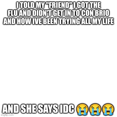 Blank Transparent Square | I TOLD MY "FRIEND" I GOT THE FLU AND DIDN'T GET IN TO CON BRIO AND HOW IVE BEEN TRYING ALL MY LIFE; AND SHE SAYS IDC 😭😭😭 | image tagged in memes,blank transparent square | made w/ Imgflip meme maker