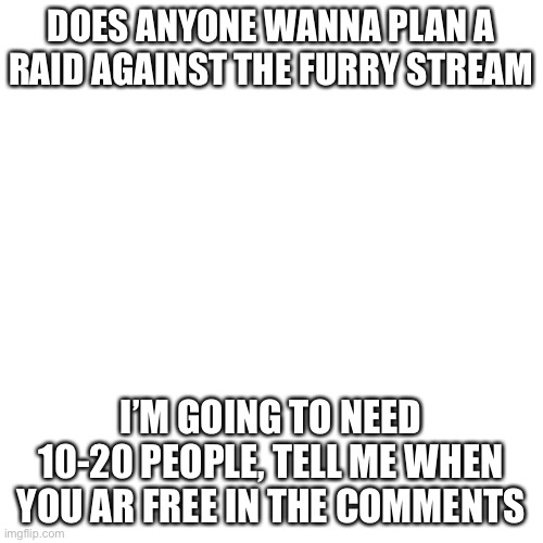 Blank Transparent Square | DOES ANYONE WANNA PLAN A RAID AGAINST THE FURRY STREAM; I’M GOING TO NEED 10-20 PEOPLE, TELL ME WHEN YOU AR FREE IN THE COMMENTS | image tagged in memes,blank transparent square | made w/ Imgflip meme maker