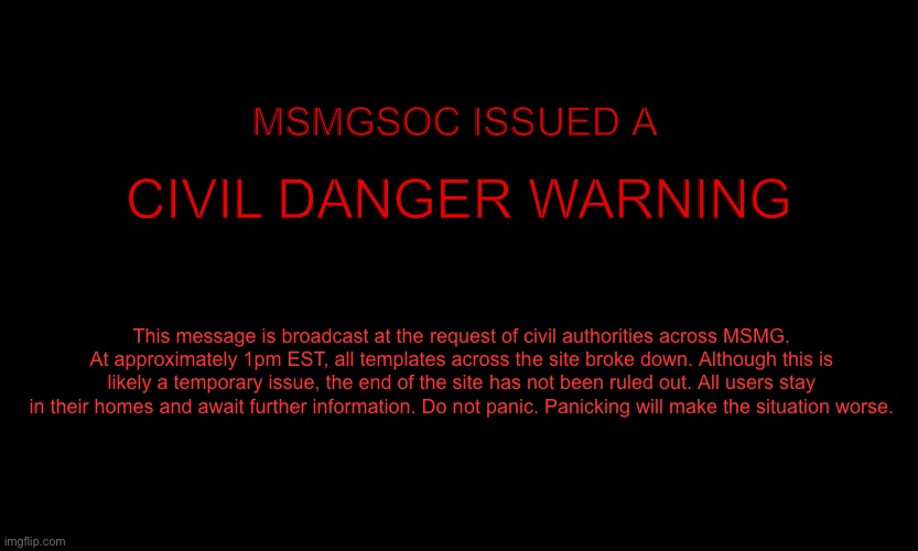 MSMG EAS | MSMGSOC ISSUED A; CIVIL DANGER WARNING; This message is broadcast at the request of civil authorities across MSMG. At approximately 1pm EST, all templates across the site broke down. Although this is likely a temporary issue, the end of the site has not been ruled out. All users stay in their homes and await further information. Do not panic. Panicking will make the situation worse. | image tagged in msmg eas | made w/ Imgflip meme maker