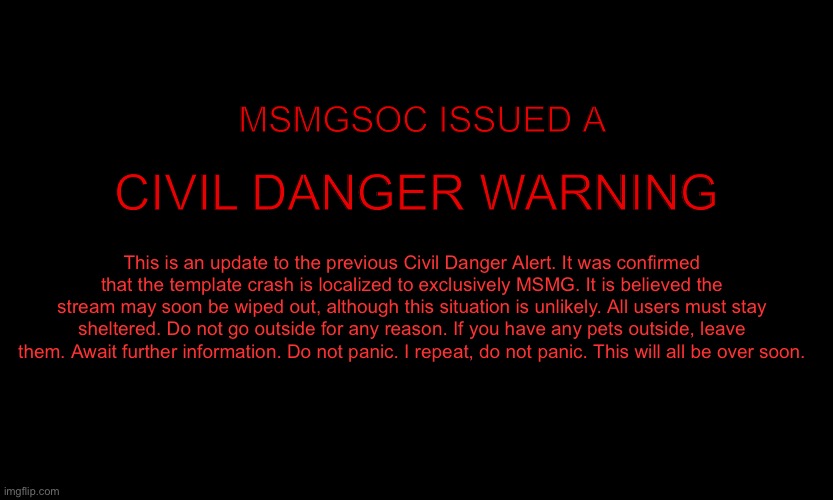 MSMG EAS | MSMGSOC ISSUED A; CIVIL DANGER WARNING; This is an update to the previous Civil Danger Alert. It was confirmed that the template crash is localized to exclusively MSMG. It is believed the stream may soon be wiped out, although this situation is unlikely. All users must stay sheltered. Do not go outside for any reason. If you have any pets outside, leave them. Await further information. Do not panic. I repeat, do not panic. This will all be over soon. | image tagged in msmg eas | made w/ Imgflip meme maker