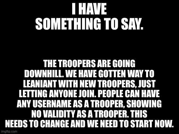 We need to fix this. | I HAVE SOMETHING TO SAY. THE TROOPERS ARE GOING DOWNHILL. WE HAVE GOTTEN WAY TO LEANIANT WITH NEW TROOPERS, JUST LETTING ANYONE JOIN. PEOPLE CAN HAVE ANY USERNAME AS A TROOPER, SHOWING NO VALIDITY AS A TROOPER. THIS NEEDS TO CHANGE AND WE NEED TO START NOW. | image tagged in black background | made w/ Imgflip meme maker
