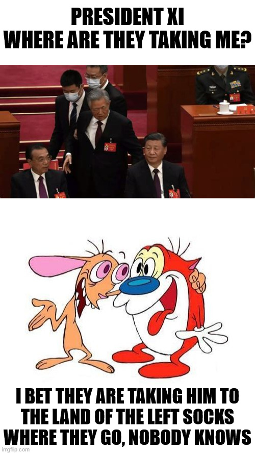Land of the Left Socks | PRESIDENT XI
WHERE ARE THEY TAKING ME? I BET THEY ARE TAKING HIM TO
THE LAND OF THE LEFT SOCKS
WHERE THEY GO, NOBODY KNOWS | image tagged in ren and stimpy,memes,left exit 12 off ramp,xi jinping,big trouble in little china,see nobody cares | made w/ Imgflip meme maker