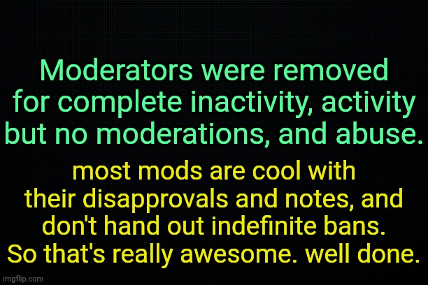 . | Moderators were removed for complete inactivity, activity but no moderations, and abuse. most mods are cool with their disapprovals and notes, and don't hand out indefinite bans. So that's really awesome. well done. | image tagged in the black | made w/ Imgflip meme maker