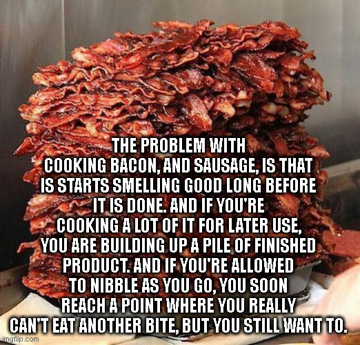 Bacon Problems | THE PROBLEM WITH COOKING BACON, AND SAUSAGE, IS THAT IS STARTS SMELLING GOOD LONG BEFORE IT IS DONE. AND IF YOU'RE COOKING A LOT OF IT FOR LATER USE, YOU ARE BUILDING UP A PILE OF FINISHED PRODUCT. AND IF YOU'RE ALLOWED TO NIBBLE AS YOU GO, YOU SOON REACH A POINT WHERE YOU REALLY CAN'T EAT ANOTHER BITE, BUT YOU STILL WANT TO. | image tagged in bacon | made w/ Imgflip meme maker