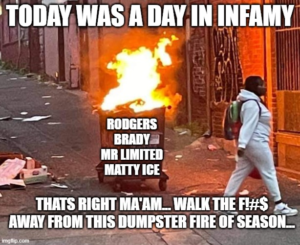 worst nfl season ever! | TODAY WAS A DAY IN INFAMY; RODGERS
BRADY
MR LIMITED
MATTY ICE; THATS RIGHT MA'AM... WALK THE F!#$ AWAY FROM THIS DUMPSTER FIRE OF SEASON... | image tagged in tom brady,aaron rodgers,matt ryan,russell wilson,fantasy football,funny memes | made w/ Imgflip meme maker