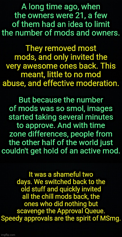 . | A long time ago, when the owners were 21, a few of them had an idea to limit the number of mods and owners. They removed most mods, and only invited the very awesome ones back. This meant, little to no mod abuse, and effective moderation. But because the number of mods was so smol, images started taking several minutes to approve. And with time zone differences, people from the other half of the world just couldn't get hold of an active mod. It was a shameful two days. We switched back to the old stuff and quickly invited all the chill mods back, the ones who did nothing but scavenge the Approval Queue. Speedy approvals are the spirit of MSmg. | image tagged in the black,msmg lore | made w/ Imgflip meme maker