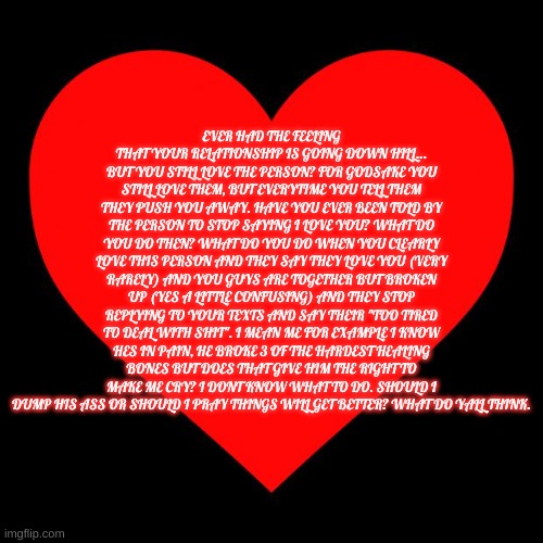 HELP ME PLEASE! | EVER HAD THE FEELING THAT YOUR RELATIONSHIP IS GOING DOWN HILL... BUT YOU STILL LOVE THE PERSON? FOR GODSAKE YOU STILL LOVE THEM, BUT EVERYTIME YOU TELL THEM THEY PUSH YOU AWAY. HAVE YOU EVER BEEN TOLD BY THE PERSON TO STOP SAYING I LOVE YOU? WHAT DO YOU DO THEN? WHAT DO YOU DO WHEN YOU CLEARLY LOVE THIS PERSON AND THEY SAY THEY LOVE YOU (VERY RARELY) AND YOU GUYS ARE TOGETHER BUT BROKEN UP (YES A LITTLE CONFUSING) AND THEY STOP REPLYING TO YOUR TEXTS AND SAY THEIR "TOO TIRED TO DEAL WITH SHIT". I MEAN ME FOR EXAMPLE I KNOW HES IN PAIN, HE BROKE 3 OF THE HARDEST HEALING BONES BUT DOES THAT GIVE HIM THE RIGHT TO MAKE ME CRY? I DONT KNOW WHAT TO DO. SHOULD I DUMP HIS ASS OR SHOULD I PRAY THINGS WILL GET BETTER? WHAT DO YALL THINK. | image tagged in heart | made w/ Imgflip meme maker