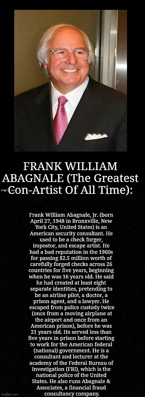 FRANK WILLIAM ABAGNALE (The Greatest Con-Artist Of All Time): | FRANK WILLIAM ABAGNALE (The Greatest Con-Artist Of All Time):; Frank William Abagnale, Jr. (born 
April 27, 1948 in Bronxville, New 
York City, United States) is an 
American security consultant. He 
used to be a check forger, 
impostor, and escape artist. He 
had a bad reputation in the 1960s 
for passing $2.5 million worth of 
carefully forged checks across 26 
countries for five years, beginning 
when he was 16 years old. He said 
he had created at least eight 
separate identities, pretending to 
be an airline pilot, a doctor, a 
prison agent, and a lawyer. He 
escaped from police custody twice
(once from a moving airplane at
the airport and once from an 
American prison), before he was 
21 years old. He served less than 
five years in prison before starting 
to work for the American federal 
(national) government. He is a 
consultant and lecturer at the 
academy of the Federal Bureau of 
Investigation (FBI), which is the 
national police of the United 
States. He also runs Abagnale & 
Associates, a financial fraud 
consultancy company. | image tagged in simothefinlandized,frank william abagnale,criminals,brief bio | made w/ Imgflip meme maker