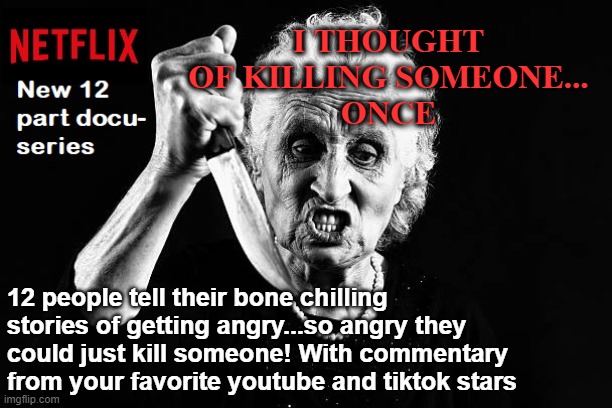 I THOUGHT OF KILLING SOMEONE...
ONCE; 12 people tell their bone chilling stories of getting angry...so angry they could just kill someone! With commentary from your favorite youtube and tiktok stars | image tagged in tik tok sucks,memes,youtube,netflix,horror,binge watching | made w/ Imgflip meme maker