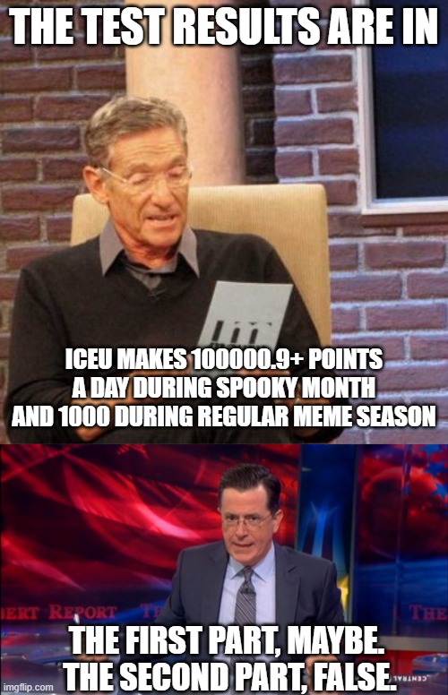 ICEUs salary | THE TEST RESULTS ARE IN; ICEU MAKES 100000.9+ POINTS A DAY DURING SPOOKY MONTH AND 1000 DURING REGULAR MEME SEASON; THE FIRST PART, MAYBE.  THE SECOND PART, FALSE. | image tagged in memes,maury lie detector,politically incorrect colbert 2 | made w/ Imgflip meme maker