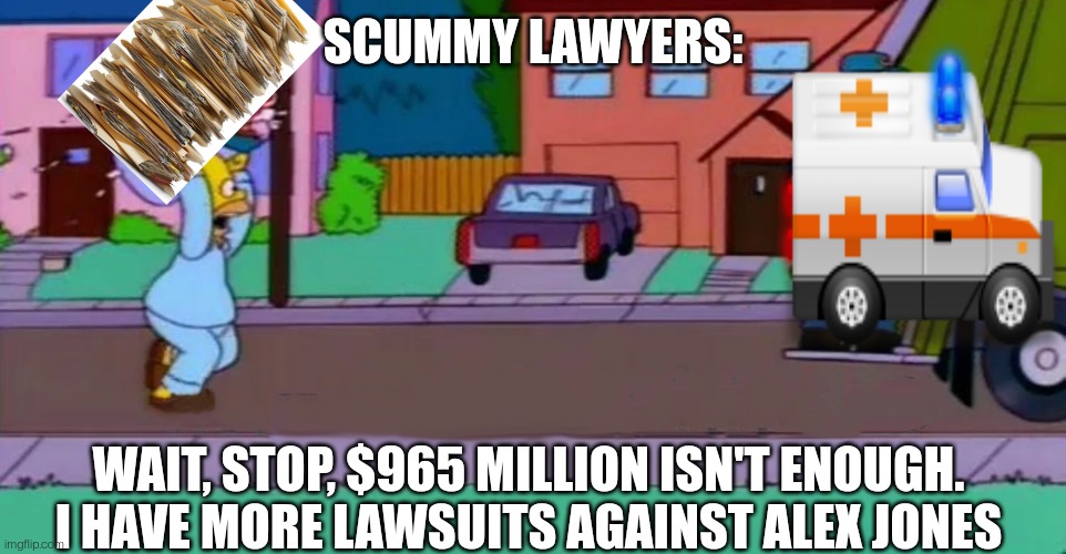 I have more lawsuits |  SCUMMY LAWYERS:; WAIT, STOP, $965 MILLION ISN'T ENOUGH. I HAVE MORE LAWSUITS AGAINST ALEX JONES | image tagged in homer garbage truck,alex jones,lawsuit,slander,lawyers | made w/ Imgflip meme maker