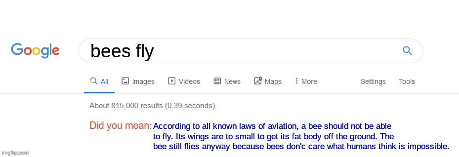 Did you mean? | bees fly; According to all known laws of aviation, a bee should not be able to fly. Its wings are to small to get its fat body off the ground. The bee still flies anyway because bees don'c care what humans think is impossible. | image tagged in did you mean | made w/ Imgflip meme maker