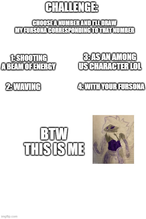 You can choose the number, or you can give me your own request (Nothing too sus ok?) | CHALLENGE:; CHOOSE A NUMBER AND I'LL DRAW MY FURSONA CORRESPONDING TO THAT NUMBER; 3: AS AN AMONG US CHARACTER LOL; 1: SHOOTING A BEAM OF ENERGY; 4: WITH YOUR FURSONA; 2: WAVING; BTW THIS IS ME | image tagged in blank white template | made w/ Imgflip meme maker