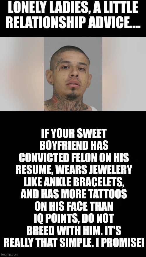Great, the world has one more crazy scumbag and two less nurses. Just what we needed. | LONELY LADIES, A LITTLE RELATIONSHIP ADVICE.... IF YOUR SWEET BOYFRIEND HAS CONVICTED FELON ON HIS RESUME, WEARS JEWELERY LIKE ANKLE BRACELETS, AND HAS MORE TATTOOS ON HIS FACE THAN IQ POINTS, DO NOT BREED WITH HIM. IT'S REALLY THAT SIMPLE. I PROMISE! | image tagged in women,relationships,bad ideas,scumbag,evil,nurses | made w/ Imgflip meme maker