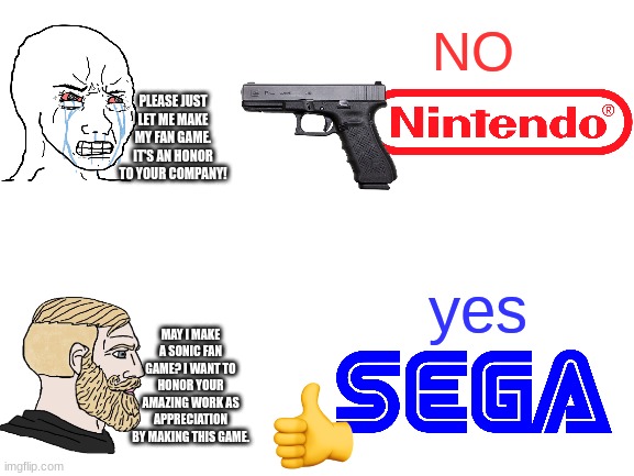Sega does what Nintendon't | NO; PLEASE JUST LET ME MAKE MY FAN GAME. IT'S AN HONOR TO YOUR COMPANY! yes; MAY I MAKE A SONIC FAN GAME? I WANT TO HONOR YOUR AMAZING WORK AS APPRECIATION BY MAKING THIS GAME. | image tagged in blank white template,nintendo,sega,fan game | made w/ Imgflip meme maker