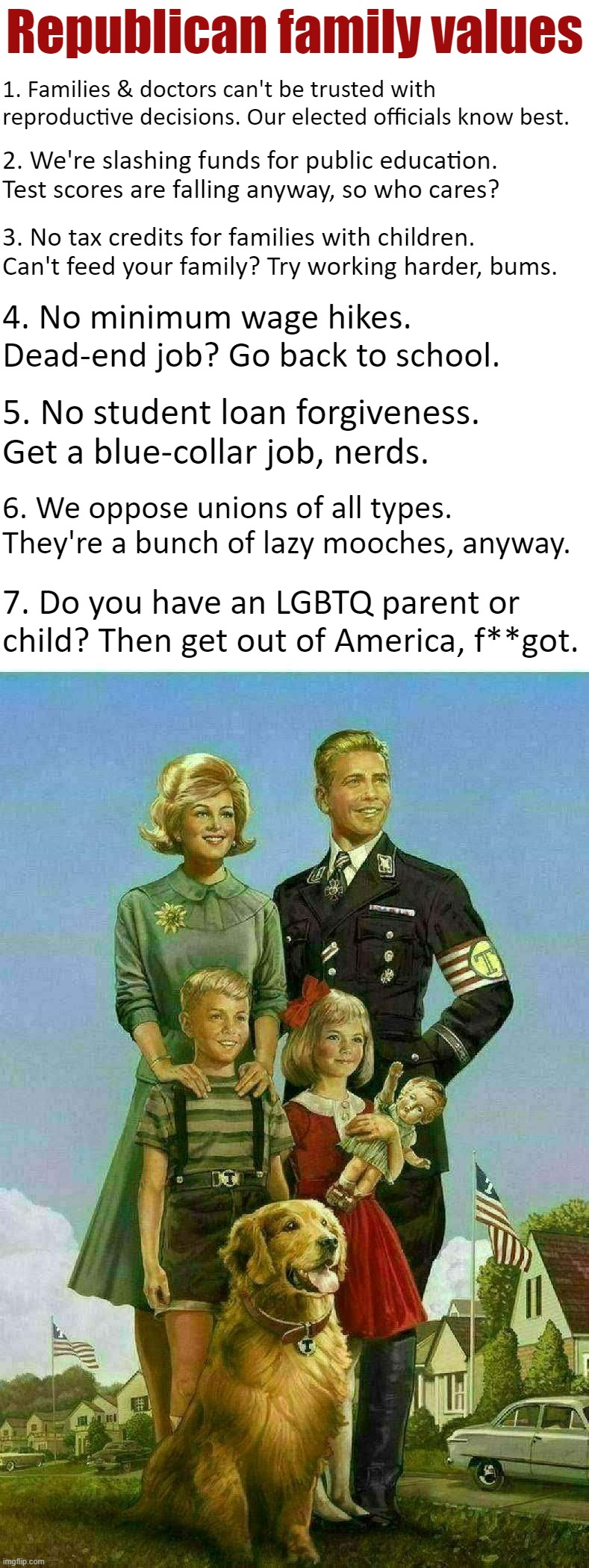Republican family values speak for themselves. | Republican family values; 1. Families & doctors can't be trusted with reproductive decisions. Our elected officials know best. 2. We're slashing funds for public education. Test scores are falling anyway, so who cares? 3. No tax credits for families with children. Can't feed your family? Try working harder, bums. 4. No minimum wage hikes. Dead-end job? Go back to school. 5. No student loan forgiveness. Get a blue-collar job, nerds. 6. We oppose unions of all types. They're a bunch of lazy mooches, anyway. 7. Do you have an LGBTQ parent or child? Then get out of America, f**got. | image tagged in trump family values | made w/ Imgflip meme maker