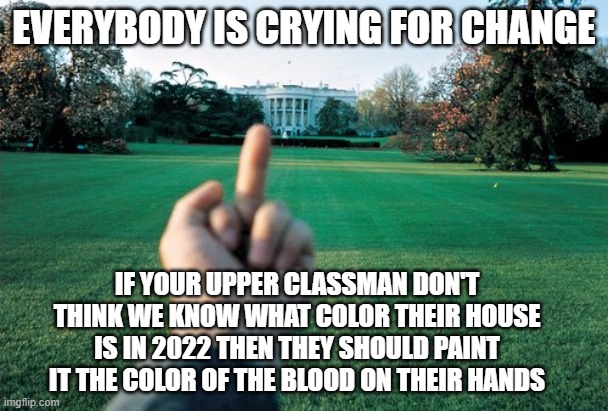 FU White House | EVERYBODY IS CRYING FOR CHANGE; IF YOUR UPPER CLASSMAN DON'T THINK WE KNOW WHAT COLOR THEIR HOUSE IS IN 2022 THEN THEY SHOULD PAINT IT THE COLOR OF THE BLOOD ON THEIR HANDS | image tagged in fu white house | made w/ Imgflip meme maker