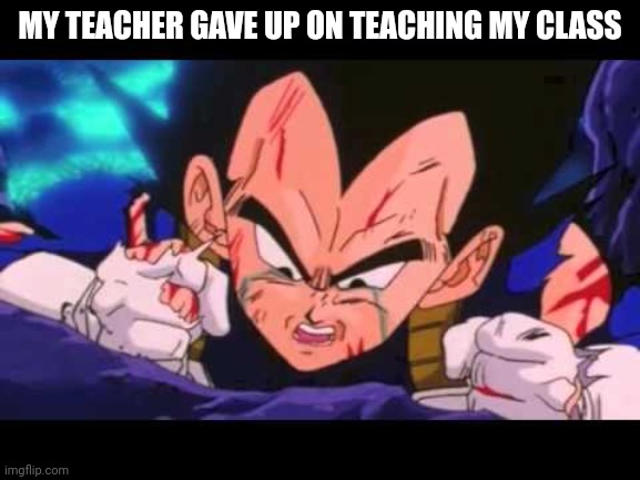 Vegeta Cry | MY TEACHER GAVE UP ON TEACHING MY CLASS | image tagged in vegeta cry | made w/ Imgflip meme maker