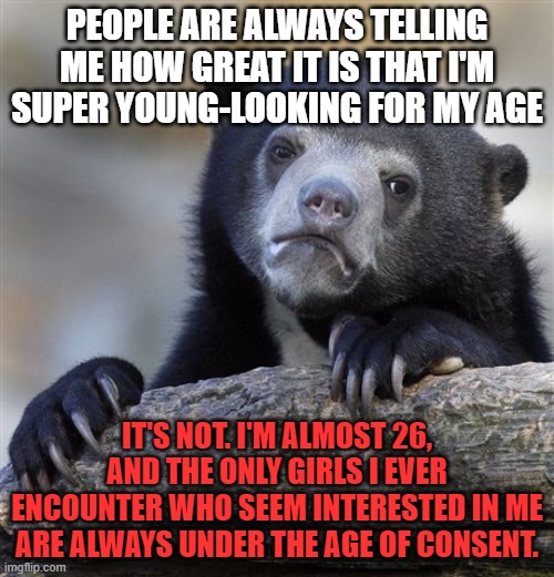 Confession Bear | PEOPLE ARE ALWAYS TELLING ME HOW GREAT IT IS THAT I'M SUPER YOUNG-LOOKING FOR MY AGE; IT'S NOT. I'M ALMOST 26, AND THE ONLY GIRLS I EVER ENCOUNTER WHO SEEM INTERESTED IN ME ARE ALWAYS UNDER THE AGE OF CONSENT. | image tagged in memes,confession bear,age,young,girls,dating | made w/ Imgflip meme maker