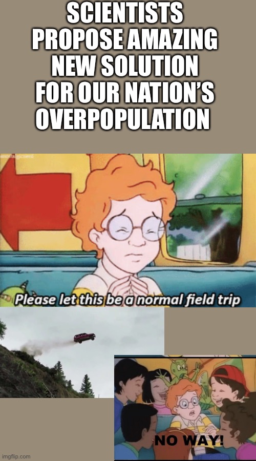 GUYS IM A GENUIS TELL THE GOVERNMENT | SCIENTISTS PROPOSE AMAZING NEW SOLUTION FOR OUR NATION’S OVERPOPULATION | image tagged in the magic school bus please let this be a normal field trip | made w/ Imgflip meme maker