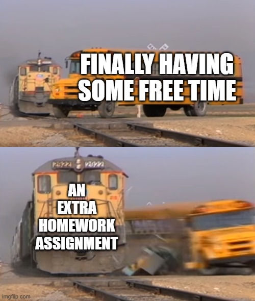 A train hitting a school bus | FINALLY HAVING SOME FREE TIME; AN EXTRA HOMEWORK ASSIGNMENT | image tagged in a train hitting a school bus | made w/ Imgflip meme maker