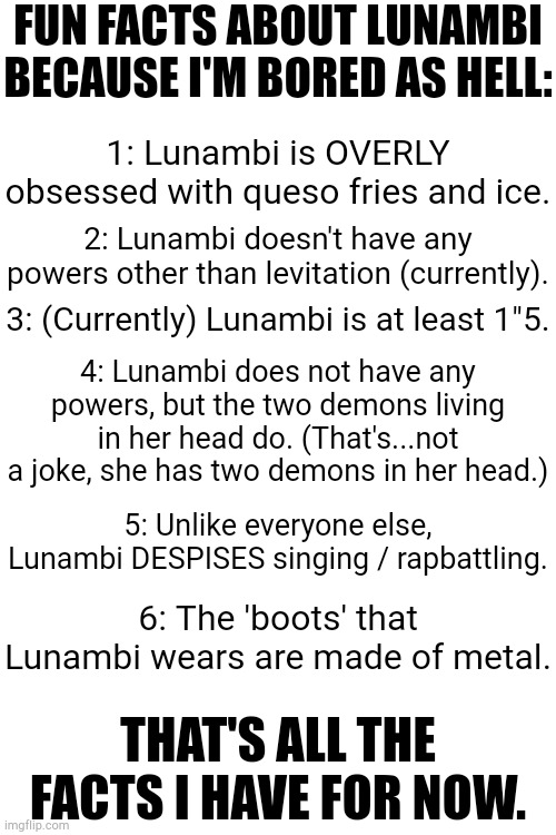 If you guys don't know, Lunambi is my Bambi OC. (Image of her in comments.) | FUN FACTS ABOUT LUNAMBI BECAUSE I'M BORED AS HELL:; 1: Lunambi is OVERLY obsessed with queso fries and ice. 2: Lunambi doesn't have any powers other than levitation (currently). 3: (Currently) Lunambi is at least 1"5. 4: Lunambi does not have any powers, but the two demons living in her head do. (That's...not a joke, she has two demons in her head.); 5: Unlike everyone else, Lunambi DESPISES singing / rapbattling. 6: The 'boots' that Lunambi wears are made of metal. THAT'S ALL THE FACTS I HAVE FOR NOW. | image tagged in blank white template,dave and bambi | made w/ Imgflip meme maker