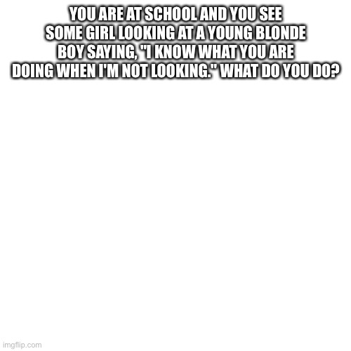 Blank Transparent Square | YOU ARE AT SCHOOL AND YOU SEE SOME GIRL LOOKING AT A YOUNG BLONDE BOY SAYING, "I KNOW WHAT YOU ARE DOING WHEN I'M NOT LOOKING." WHAT DO YOU DO? | image tagged in memes,blank transparent square | made w/ Imgflip meme maker